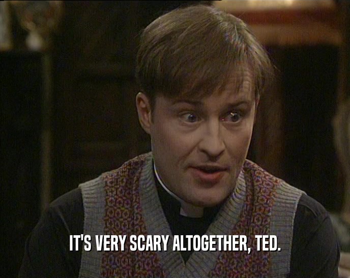 IT'S VERY SCARY ALTOGETHER, TED.  