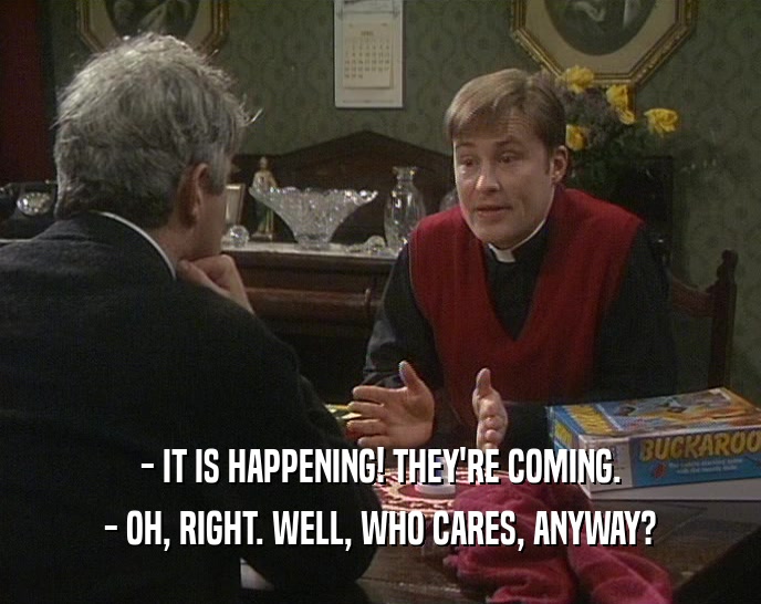 - IT IS HAPPENING! THEY'RE COMING. - OH, RIGHT. WELL, WHO CARES, ANYWAY? 