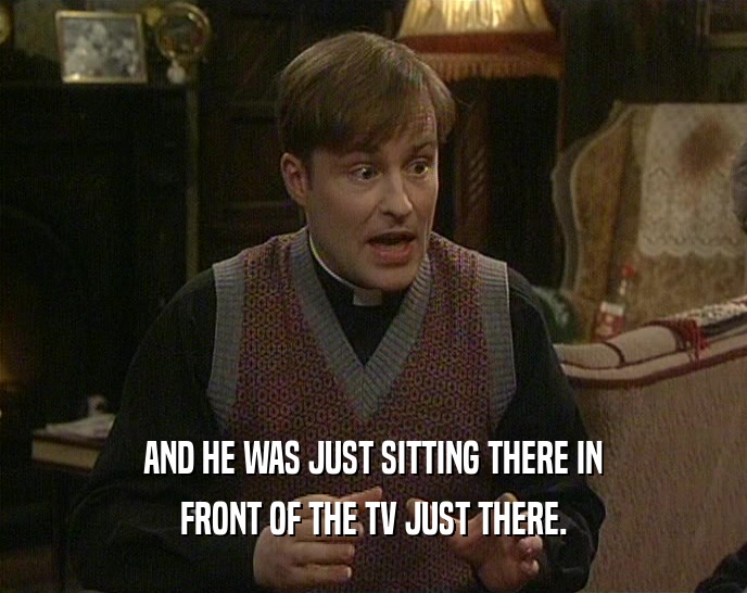 AND HE WAS JUST SITTING THERE IN FRONT OF THE TV JUST THERE. 