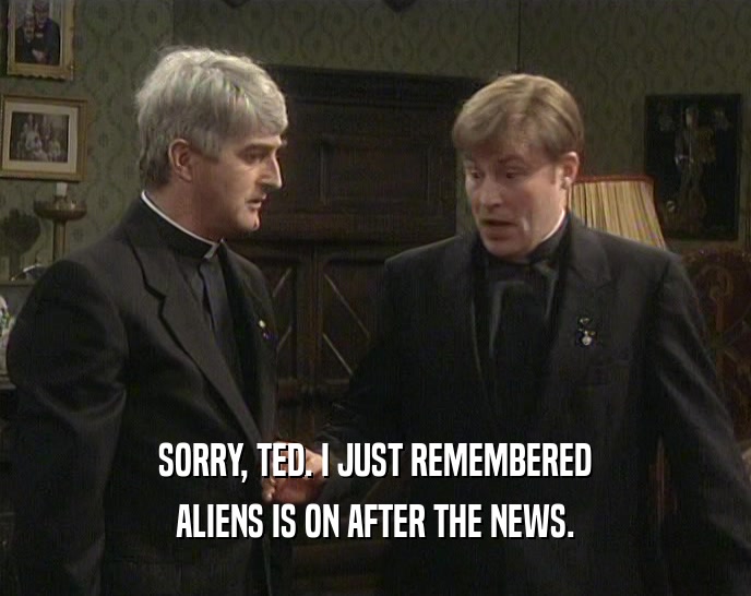 SORRY, TED. I JUST REMEMBERED ALIENS IS ON AFTER THE NEWS. 