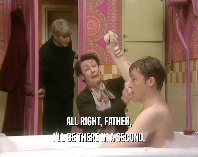 ALL RIGHT, FATHER, I'LL BE THERE IN A SECOND. 