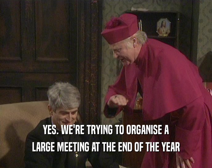 YES. WE'RE TRYING TO ORGANISE A
 LARGE MEETING AT THE END OF THE YEAR
 