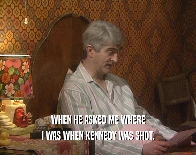 WHEN HE ASKED ME WHERE I WAS WHEN KENNEDY WAS SHOT. 