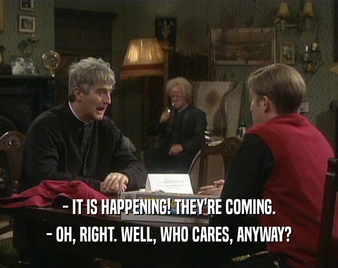- IT IS HAPPENING! THEY'RE COMING. - OH, RIGHT. WELL, WHO CARES, ANYWAY? 