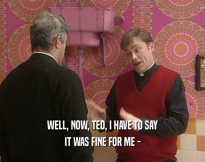 WELL, NOW, TED, I HAVE TO SAY IT WAS FINE FOR ME - 