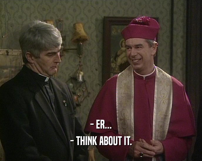 - ER... - THINK ABOUT IT. 