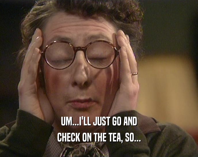UM...I'LL JUST GO AND CHECK ON THE TEA, SO... 