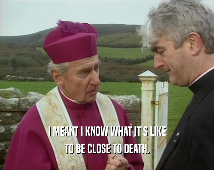 I MEANT I KNOW WHAT IT'S LIKE TO BE CLOSE TO DEATH. 