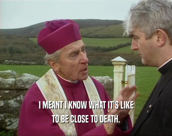 I MEANT I KNOW WHAT IT'S LIKE TO BE CLOSE TO DEATH. 