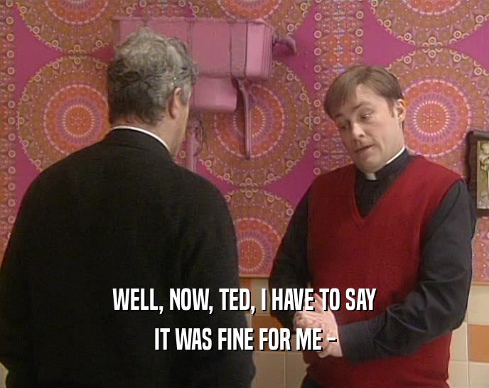 WELL, NOW, TED, I HAVE TO SAY IT WAS FINE FOR ME - 