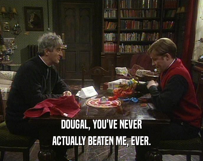DOUGAL, YOU'VE NEVER ACTUALLY BEATEN ME, EVER. 