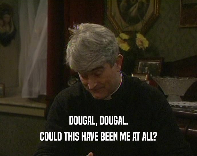 DOUGAL, DOUGAL. COULD THIS HAVE BEEN ME AT ALL? 