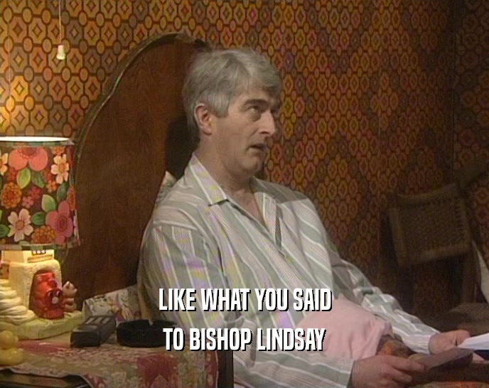 LIKE WHAT YOU SAID TO BISHOP LINDSAY 