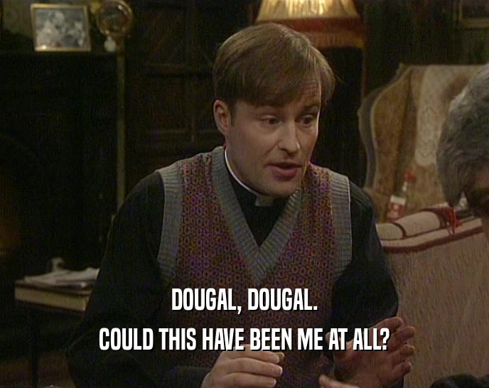 DOUGAL, DOUGAL. COULD THIS HAVE BEEN ME AT ALL? 