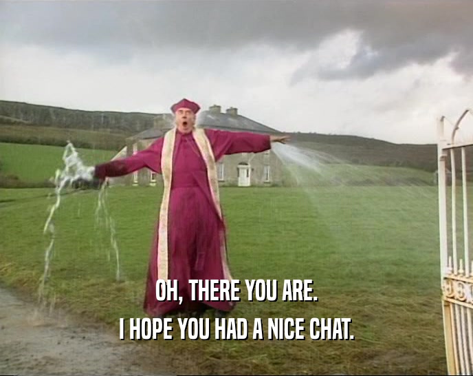 OH, THERE YOU ARE. I HOPE YOU HAD A NICE CHAT. 