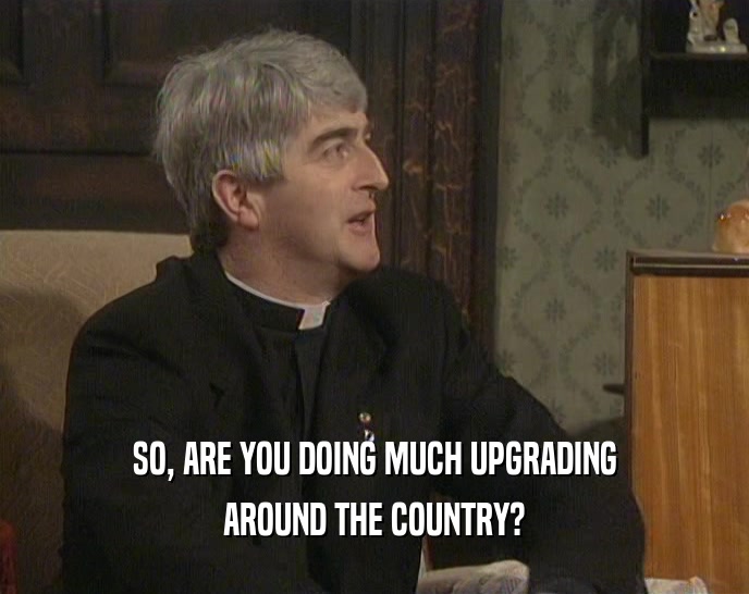 SO, ARE YOU DOING MUCH UPGRADING AROUND THE COUNTRY? 