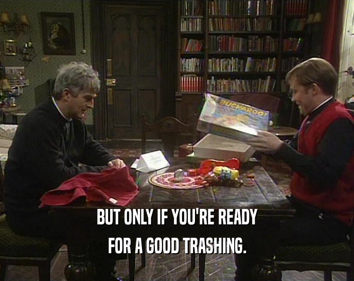 BUT ONLY IF YOU'RE READY FOR A GOOD TRASHING. 