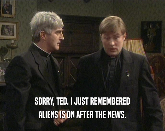 SORRY, TED. I JUST REMEMBERED ALIENS IS ON AFTER THE NEWS. 