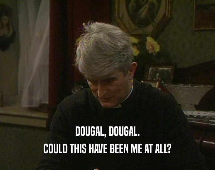 DOUGAL, DOUGAL. COULD THIS HAVE BEEN ME AT ALL? 