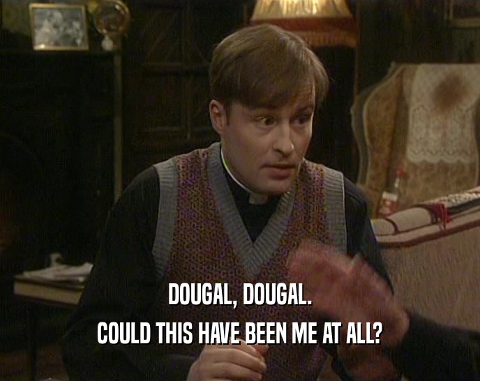 DOUGAL, DOUGAL. COULD THIS HAVE BEEN ME AT ALL? 