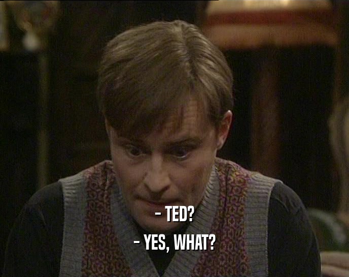 - TED? - YES, WHAT? 