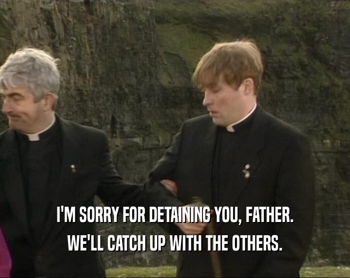 I'M SORRY FOR DETAINING YOU, FATHER. WE'LL CATCH UP WITH THE OTHERS. 