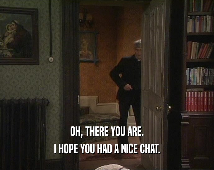 OH, THERE YOU ARE. I HOPE YOU HAD A NICE CHAT. 