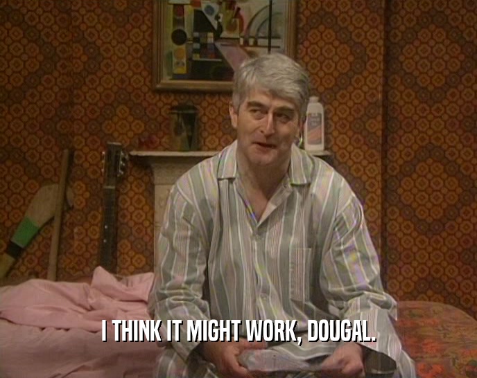 I THINK IT MIGHT WORK, DOUGAL.  