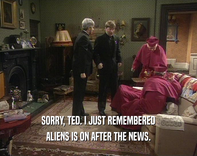 SORRY, TED. I JUST REMEMBERED ALIENS IS ON AFTER THE NEWS. 