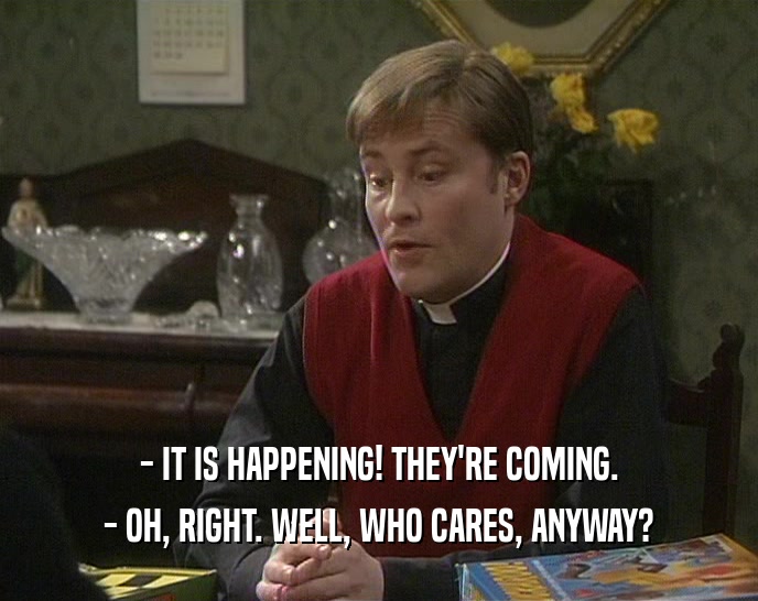 - IT IS HAPPENING! THEY'RE COMING. - OH, RIGHT. WELL, WHO CARES, ANYWAY? 
