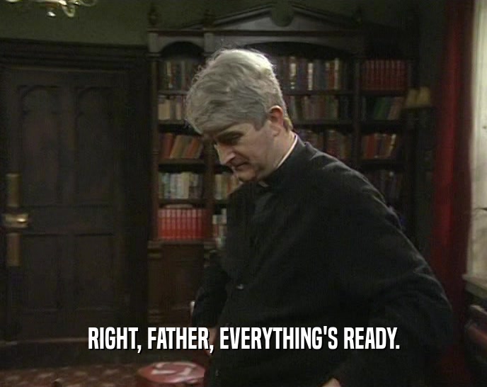 RIGHT, FATHER, EVERYTHING'S READY.  