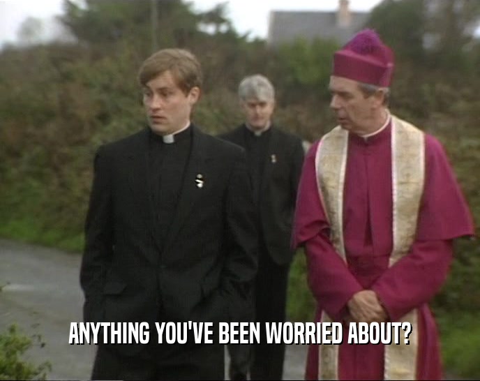 ANYTHING YOU'VE BEEN WORRIED ABOUT?  