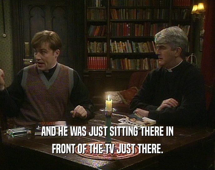 AND HE WAS JUST SITTING THERE IN FRONT OF THE TV JUST THERE. 