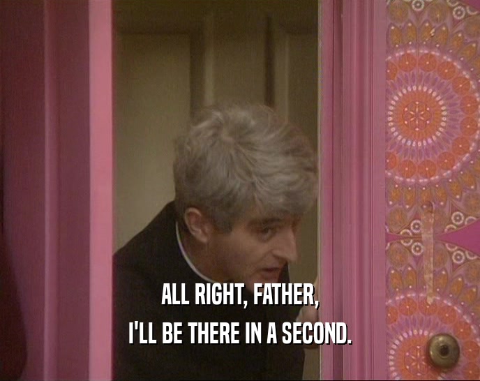 ALL RIGHT, FATHER, I'LL BE THERE IN A SECOND. 