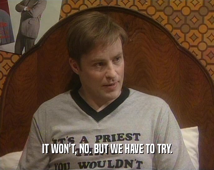 IT WON'T, NO. BUT WE HAVE TO TRY.  