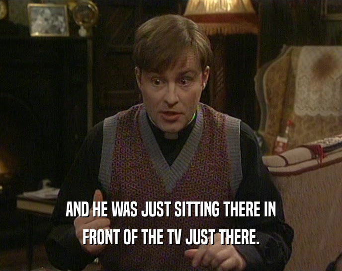AND HE WAS JUST SITTING THERE IN FRONT OF THE TV JUST THERE. 