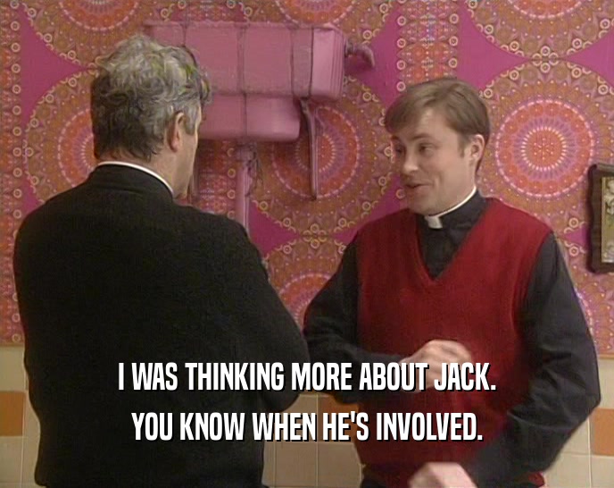 I WAS THINKING MORE ABOUT JACK. YOU KNOW WHEN HE'S INVOLVED. 