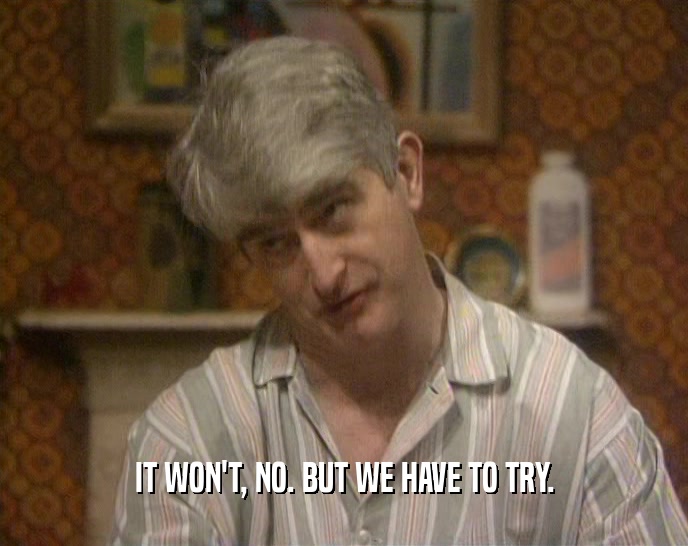 IT WON'T, NO. BUT WE HAVE TO TRY.  