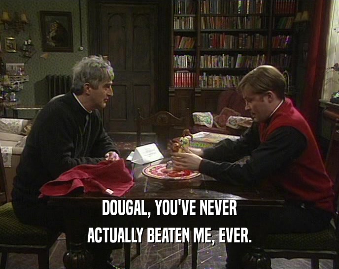 DOUGAL, YOU'VE NEVER ACTUALLY BEATEN ME, EVER. 