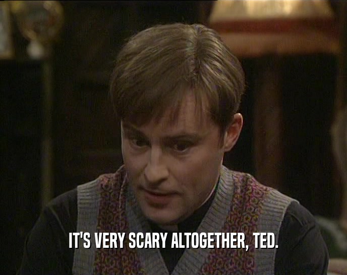IT'S VERY SCARY ALTOGETHER, TED.  