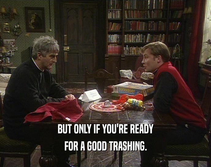 BUT ONLY IF YOU'RE READY FOR A GOOD TRASHING. 
