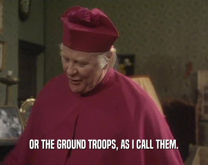 OR THE GROUND TROOPS, AS I CALL THEM.  