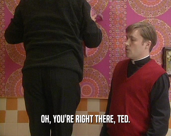 OH, YOU'RE RIGHT THERE, TED.  