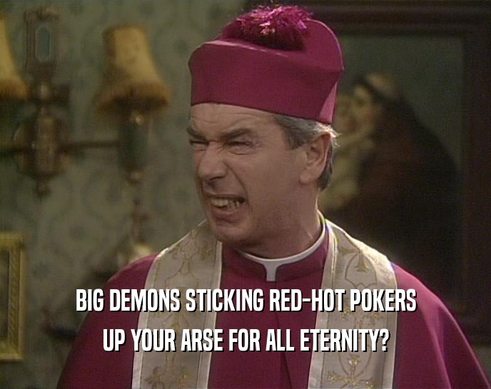 BIG DEMONS STICKING RED-HOT POKERS
 UP YOUR ARSE FOR ALL ETERNITY?
 