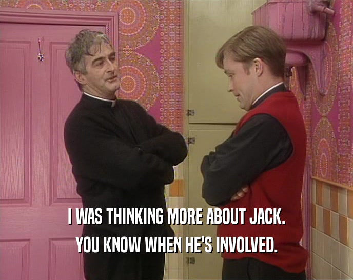 I WAS THINKING MORE ABOUT JACK. YOU KNOW WHEN HE'S INVOLVED. 