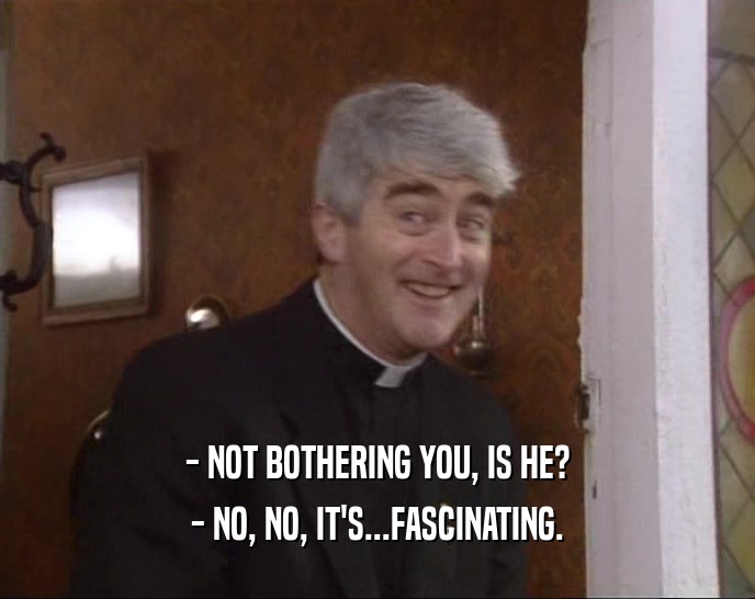 - NOT BOTHERING YOU, IS HE? - NO, NO, IT'S...FASCINATING. 