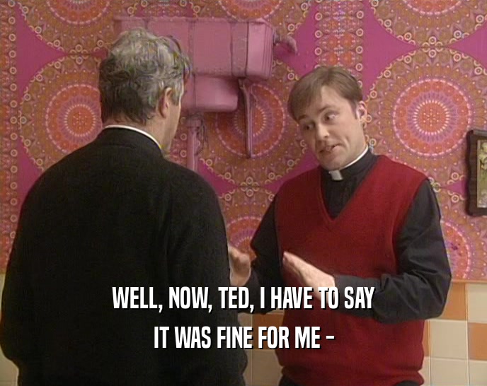 WELL, NOW, TED, I HAVE TO SAY IT WAS FINE FOR ME - 