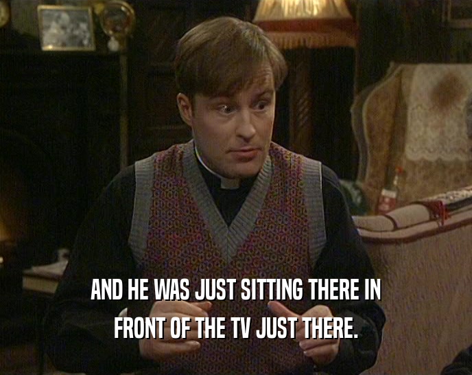 AND HE WAS JUST SITTING THERE IN FRONT OF THE TV JUST THERE. 
