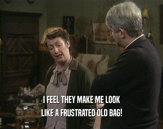 I FEEL THEY MAKE ME LOOK LIKE A FRUSTRATED OLD BAG! 