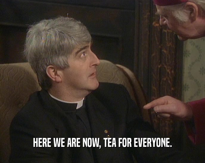 HERE WE ARE NOW, TEA FOR EVERYONE.
  
